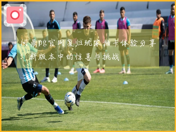 问鼎pg官网复归玩家抽卡体验分享：新版本中的惊喜与挑战