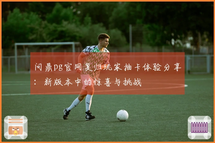 问鼎pg官网复归玩家抽卡体验分享：新版本中的惊喜与挑战