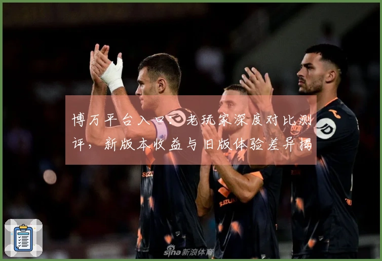 博万平台入口：老玩家深度对比测评，新版本收益与旧版体验差异揭秘