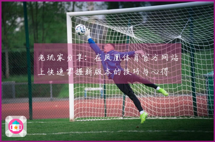 老玩家分享：在凤凰体育官方网站上快速掌握新版本的技巧与心得