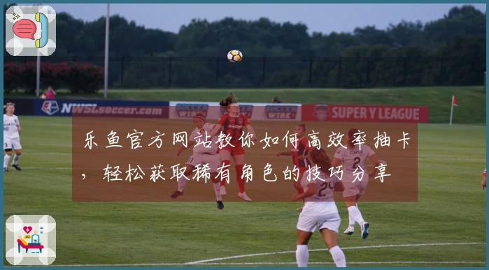 乐鱼官方网站教你如何高效率抽卡，轻松获取稀有角色的技巧分享